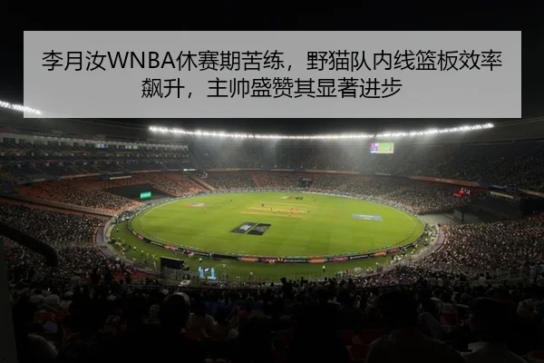 李月汝WNBA休赛期苦练，野猫队内线篮板效率飙升，主帅盛赞其显著进步
